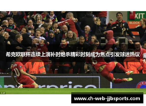希克欧联杯连续上演补时绝杀精彩时刻成为焦点引发球迷热议